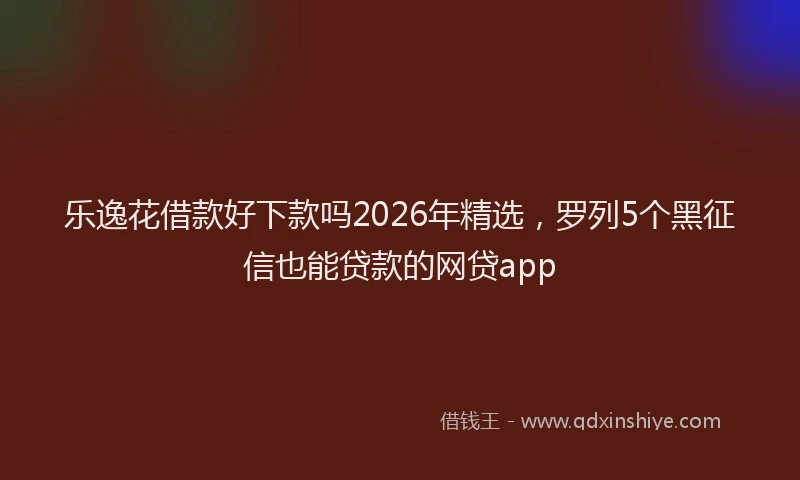 乐逸花借款好下款吗2026年精选，罗列5个黑征信也能贷款的网贷app