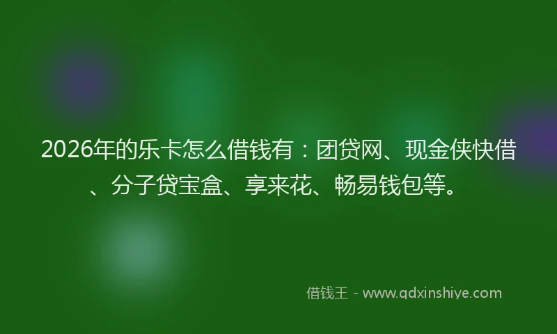 2026年的乐卡怎么借钱有：团贷网、现金侠快借、分子贷宝盒、享来花、畅易钱包等。