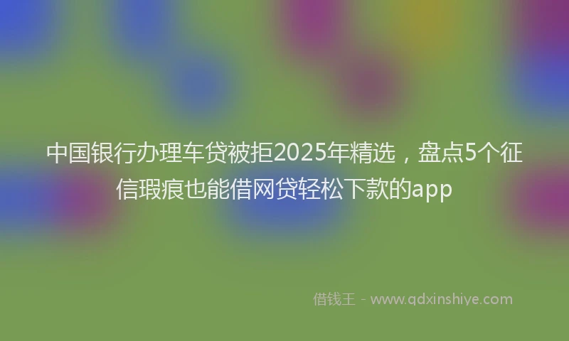 中国银行办理车贷被拒2025年精选，盘点5个征信瑕疵也能借网贷轻松下款的app