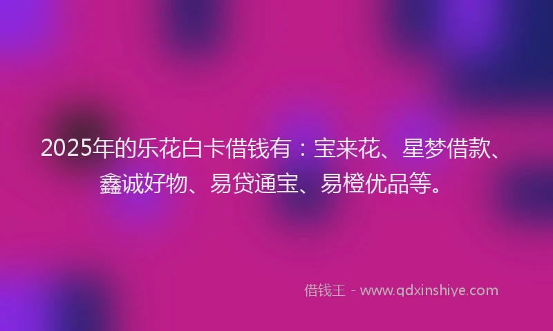 2025年的乐花白卡借钱有：宝来花、星梦借款、鑫诚好物、易贷通宝、易橙优品等。