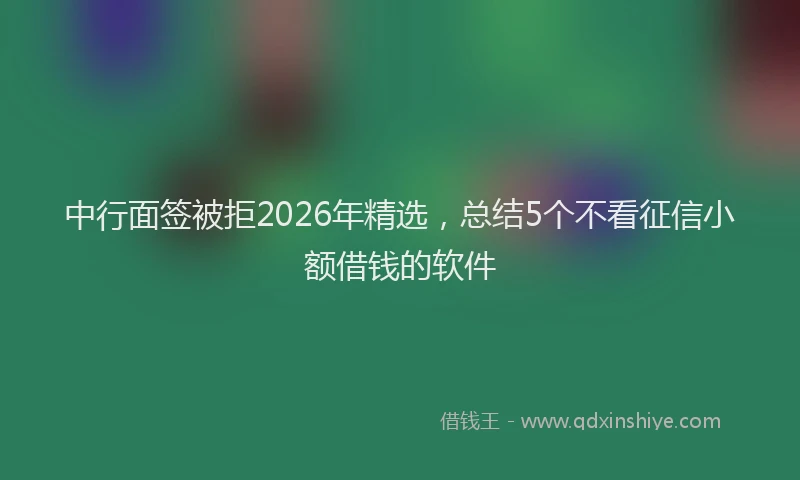 中行面签被拒2026年精选，总结5个不看征信小额借钱的软件