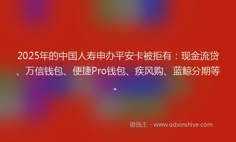 2025年的中国人寿申办平安卡被拒有：现金流贷、万信钱包、便捷Pro钱包、疾风购、蓝鲸分期等。