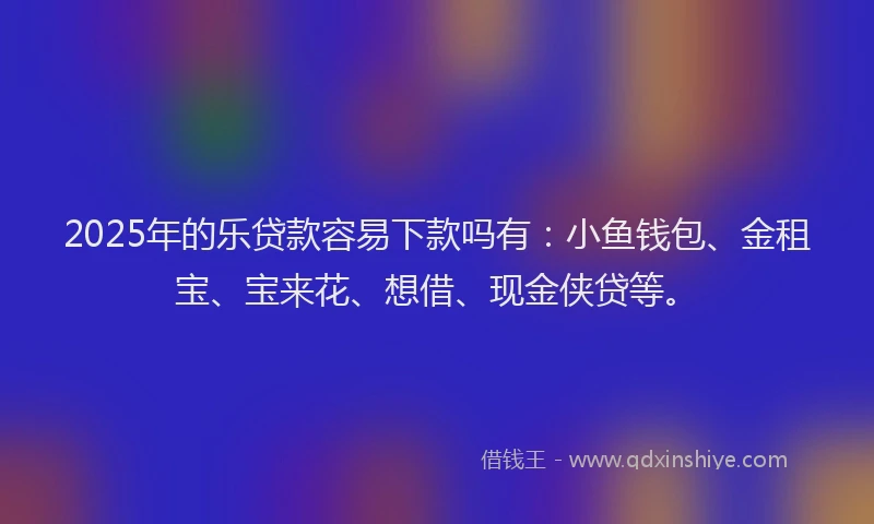 2025年的乐贷款容易下款吗有：小鱼钱包、金租宝、宝来花、想借、现金侠贷等。