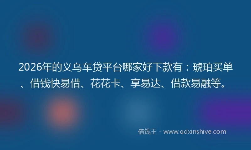 2026年的义乌车贷平台哪家好下款有：琥珀买单、借钱快易借、花花卡、享易达、借款易融等。