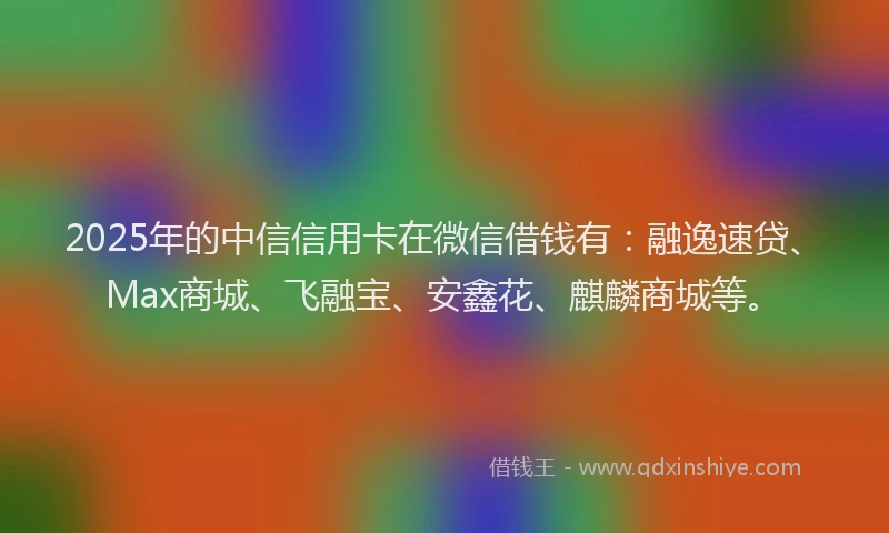 2025年的中信信用卡在微信借钱有：融逸速贷、Max商城、飞融宝、安鑫花、麒麟商城等。
