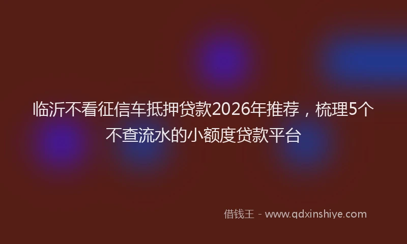 临沂不看征信车抵押贷款2026年推荐，梳理5个不查流水的小额度贷款平台