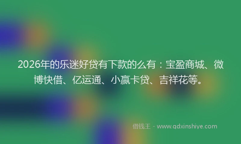 2026年的乐迷好贷有下款的么有：宝盈商城、微博快借、亿运通、小赢卡贷、吉祥花等。