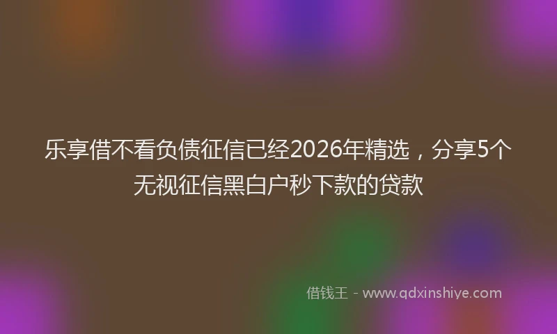 乐享借不看负债征信已经2026年精选，分享5个无视征信黑白户秒下款的贷款