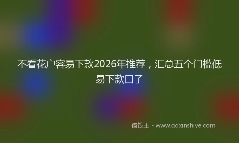 不看花户容易下款2026年推荐，汇总五个门槛低易下款口子