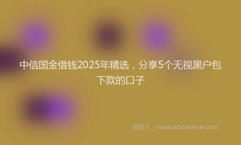 中信国金借钱2025年精选，分享5个无视黑户包下款的口子