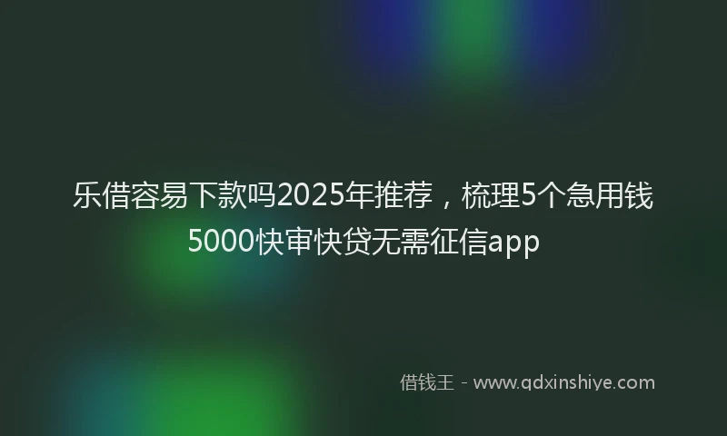 乐借容易下款吗2025年推荐，梳理5个急用钱5000快审快贷无需征信app
