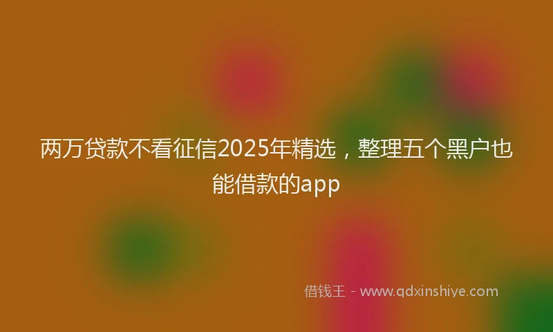 两万贷款不看征信2025年精选，整理五个黑户也能借款的app