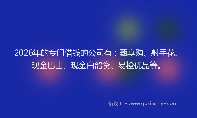 2026年的专门借钱的公司有：甄享购、射手花、现金巴士、现金白鸽贷、易橙优品等。