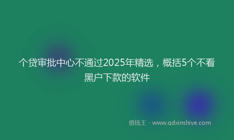 个贷审批中心不通过2025年精选，概括5个不看黑户下款的软件