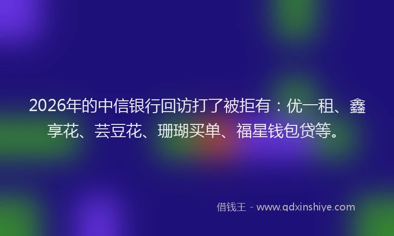 2026年的中信银行回访打了被拒有：优一租、鑫享花、芸豆花、珊瑚买单、福星钱包贷等。