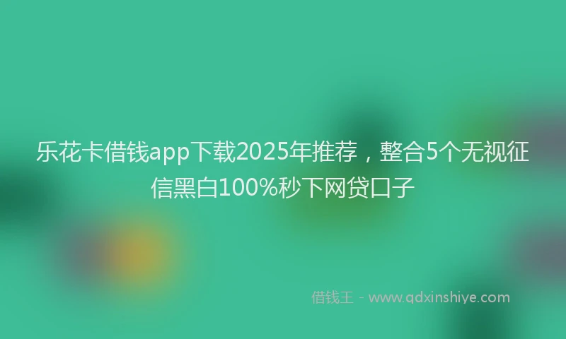 乐花卡借钱app下载2025年推荐，整合5个无视征信黑白100%秒下网贷口子