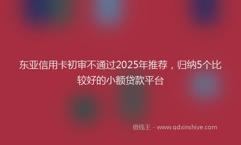 东亚信用卡初审不通过2025年推荐，归纳5个比较好的小额贷款平台