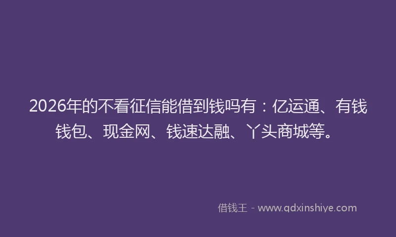 2026年的不看征信能借到钱吗有：亿运通、有钱钱包、现金网、钱速达融、丫头商城等。