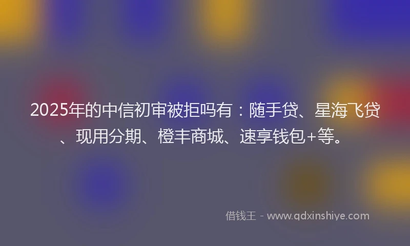 2025年的中信初审被拒吗有:随手贷、星海飞贷、现用分期、橙丰商城、速享钱包+等。