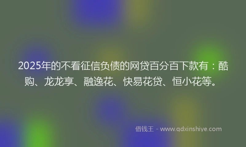 2025年的不看征信负债的网贷百分百下款有：酷购、龙龙享、融逸花、快易花贷、恒小花等。