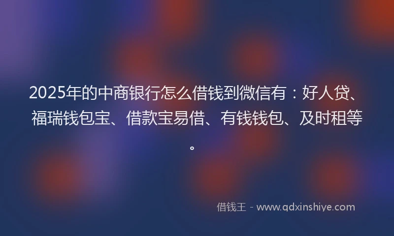 2025年的中商银行怎么借钱到微信有：好人贷、福瑞钱包宝、借款宝易借、有钱钱包、及时租等。