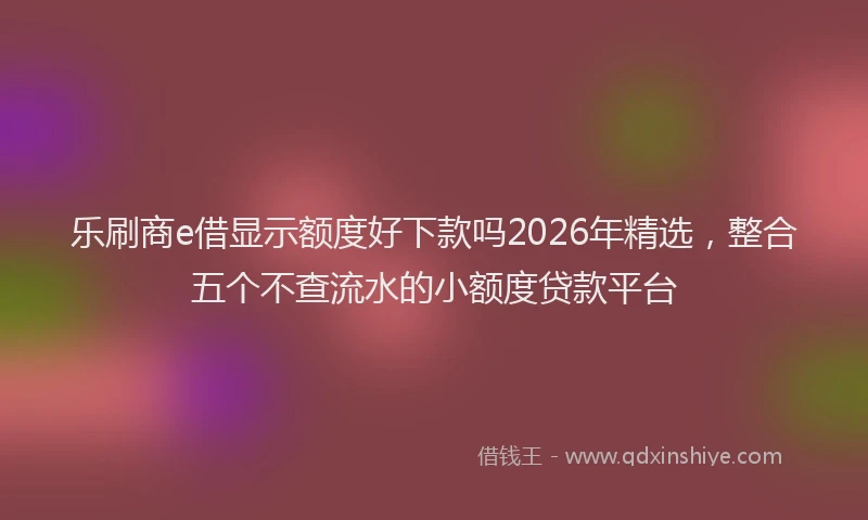 乐刷商e借显示额度好下款吗2026年精选，整合五个不查流水的小额度贷款平台