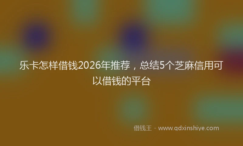 乐卡怎样借钱2026年推荐，总结5个芝麻信用可以借钱的平台