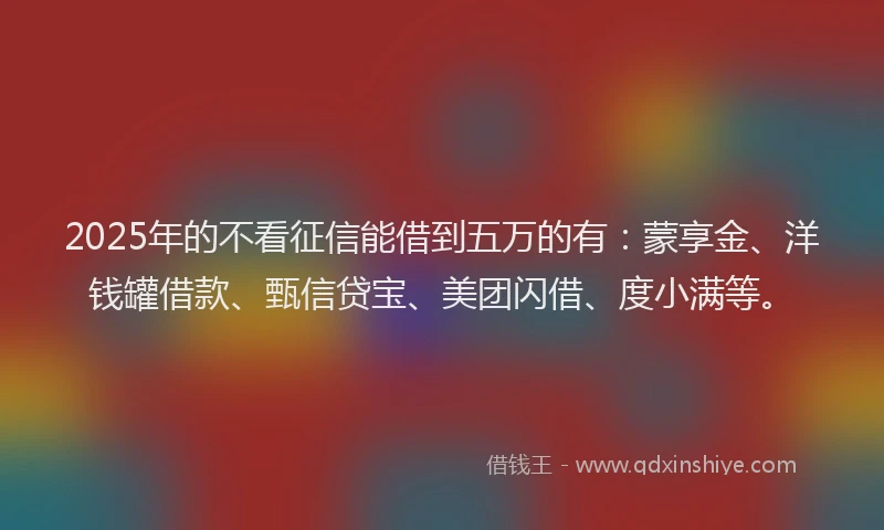 2025年的不看征信能借到五万的有：蒙享金、洋钱罐借款、甄信贷宝、美团闪借、度小满等。