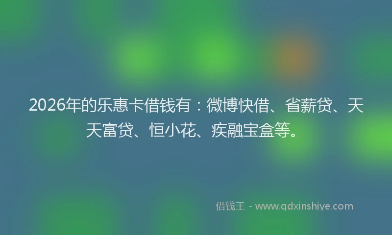 2026年的乐惠卡借钱有：微博快借、省薪贷、天天富贷、恒小花、疾融宝盒等。