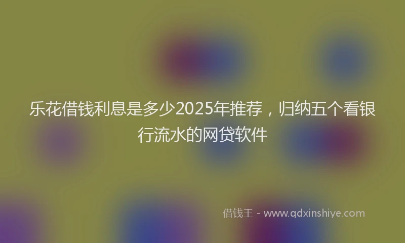 乐花借钱利息是多少2025年推荐,归纳五个看银行流水的网贷软件