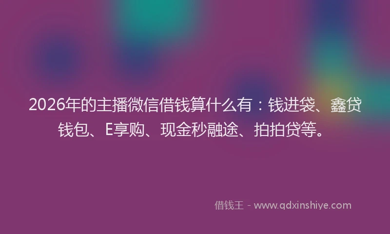 2026年的主播微信借钱算什么有：钱进袋、鑫贷钱包、E享购、现金秒融途、拍拍贷等。
