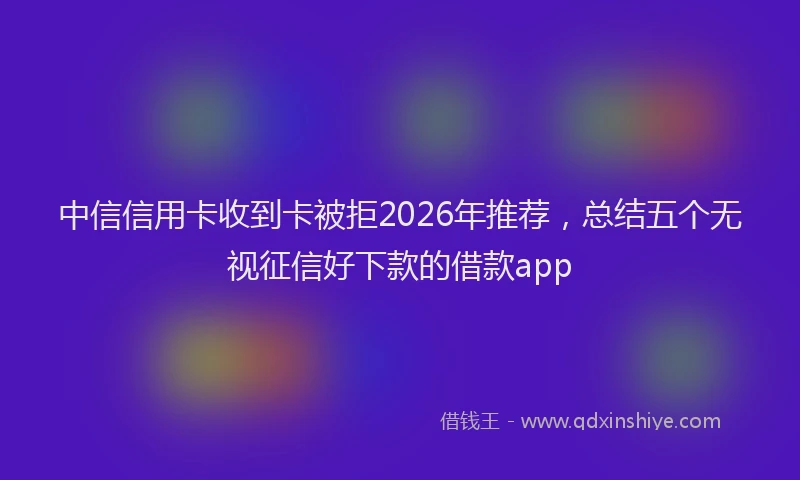 中信信用卡收到卡被拒2026年推荐，总结五个无视征信好下款的借款app