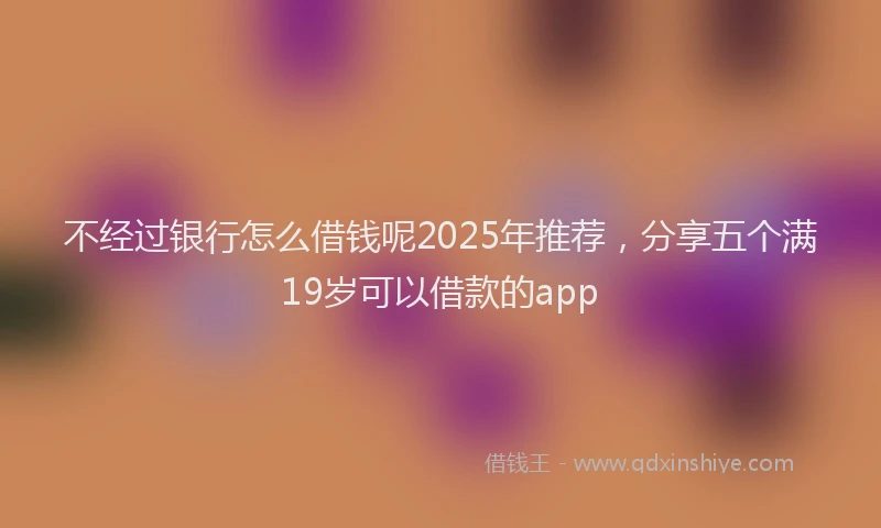 不经过银行怎么借钱呢2025年推荐，分享五个满19岁可以借款的app