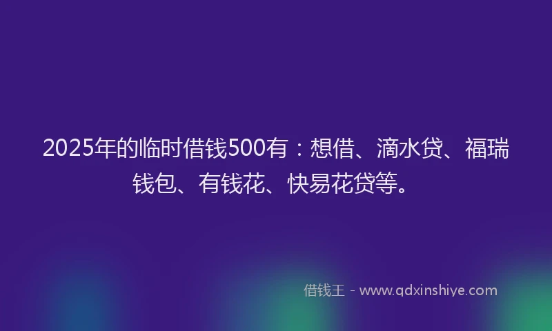 2025年的临时借钱500有：想借、滴水贷、福瑞钱包、有钱花、快易花贷等。