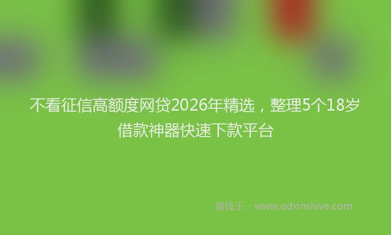 不看征信高额度网贷2026年精选，整理5个18岁借款神器快速下款平台