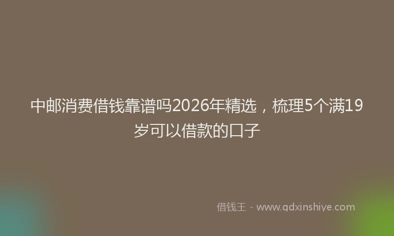中邮消费借钱靠谱吗2026年精选，梳理5个满19岁可以借款的口子