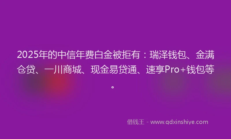 2025年的中信年费白金被拒有:瑞泽钱包、金满仓贷、一川商城、现金易贷通、速享Pro+钱包等。