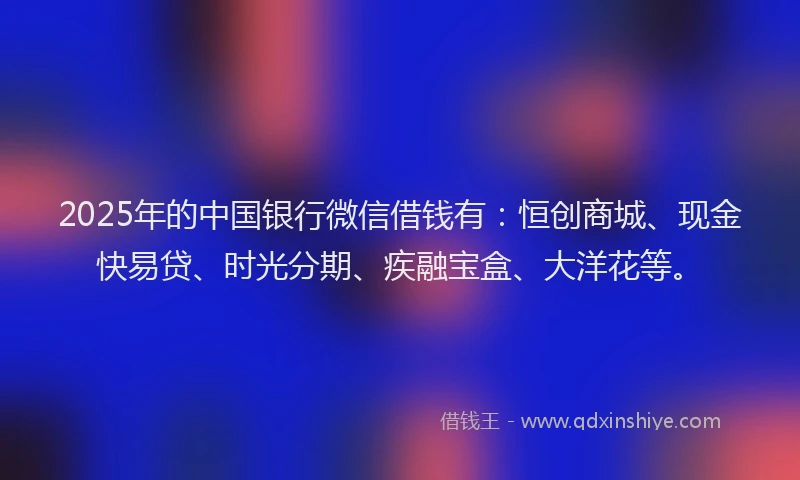 2025年的中国银行微信借钱有：恒创商城、现金快易贷、时光分期、疾融宝盒、大洋花等。