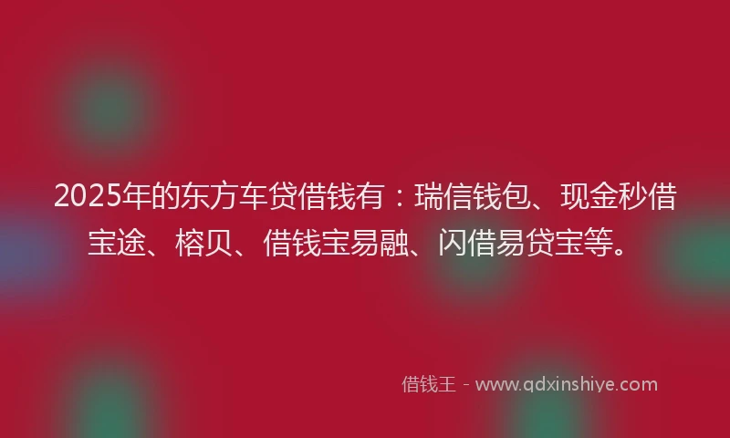 2025年的东方车贷借钱有：瑞信钱包、现金秒借宝途、榕贝、借钱宝易融、闪借易贷宝等。