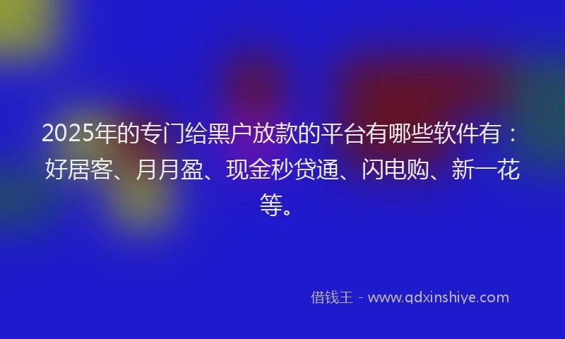 2025年的专门给黑户放款的平台有哪些软件有：好居客、月月盈、现金秒贷通、闪电购、新一花等。