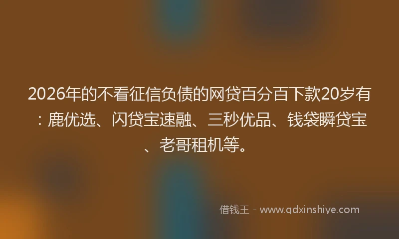 2026年的不看征信负债的网贷百分百下款20岁有：鹿优选、闪贷宝速融、三秒优品、钱袋瞬贷宝、老哥租机等。
