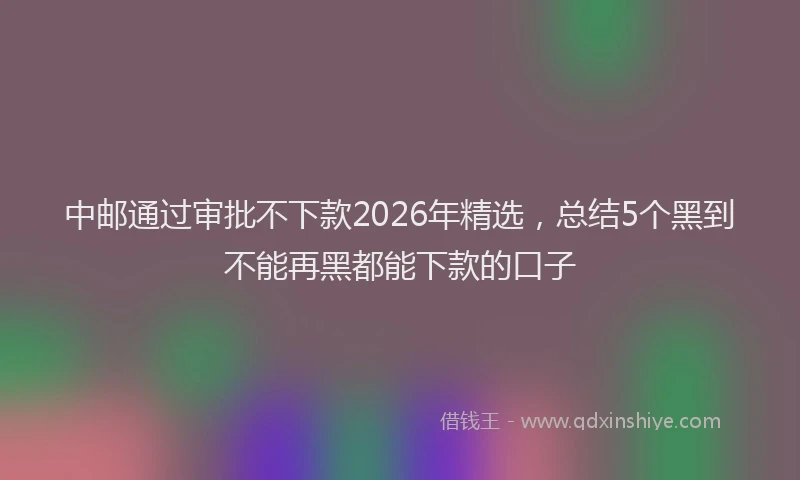 中邮通过审批不下款2026年精选，总结5个黑到不能再黑都能下款的口子