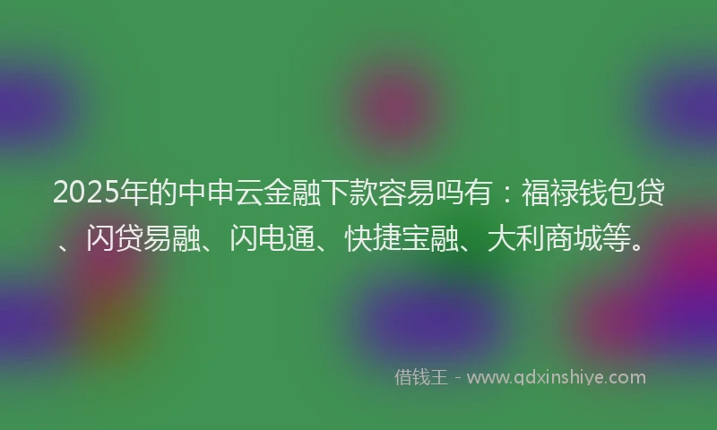 2025年的中申云金融下款容易吗有:福禄钱包贷、闪贷易融、闪电通、快捷宝融、大利商城等。