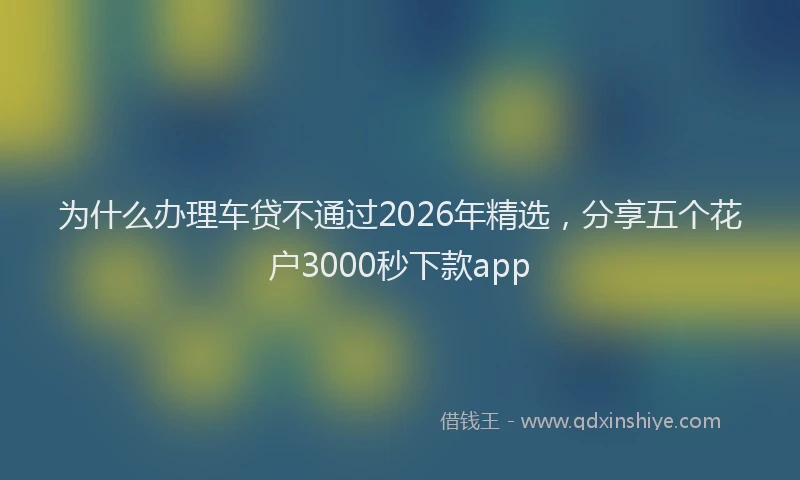 为什么办理车贷不通过2026年精选，分享五个花户3000秒下款app