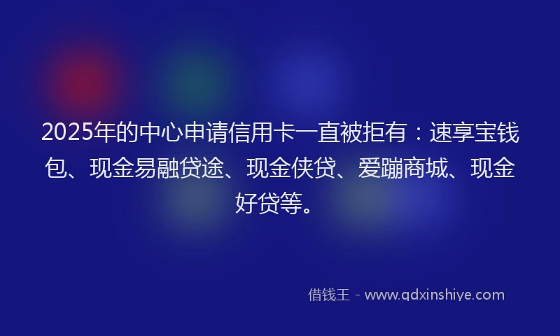2025年的中心申请信用卡一直被拒有：速享宝钱包、现金易融贷途、现金侠贷、爱蹦商城、现金好贷等。