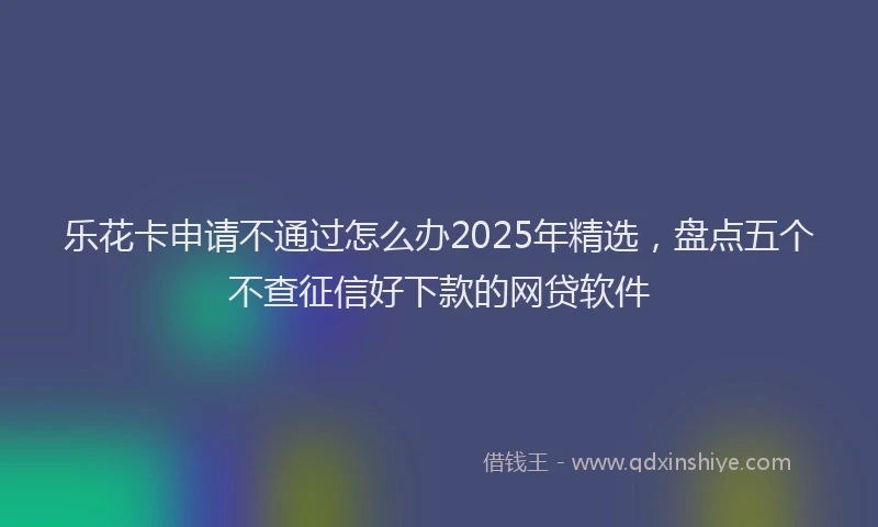 乐花卡申请不通过怎么办2025年精选，盘点五个不查征信好下款的网贷软件
