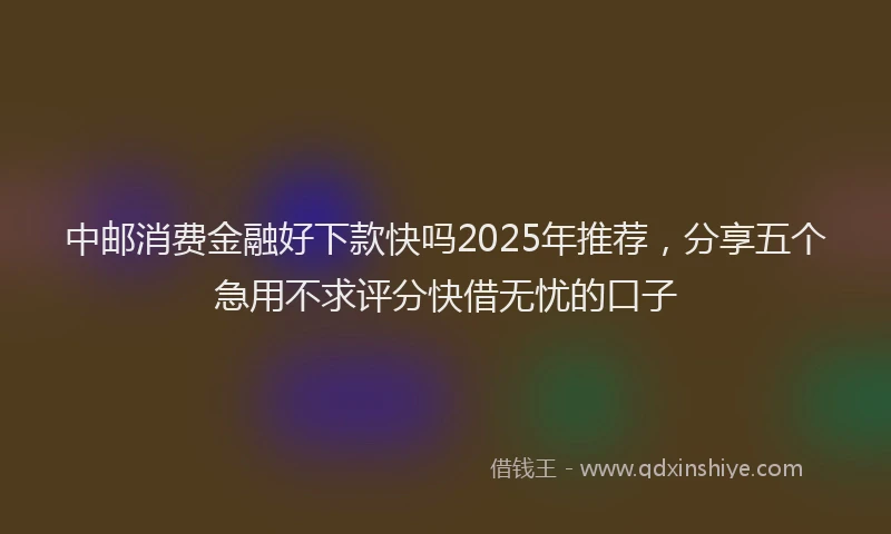中邮消费金融好下款快吗2025年推荐，分享五个急用不求评分快借无忧的口子