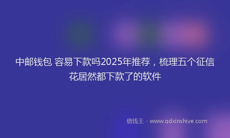 中邮钱包 容易下款吗2025年推荐，梳理五个征信花居然都下款了的软件
