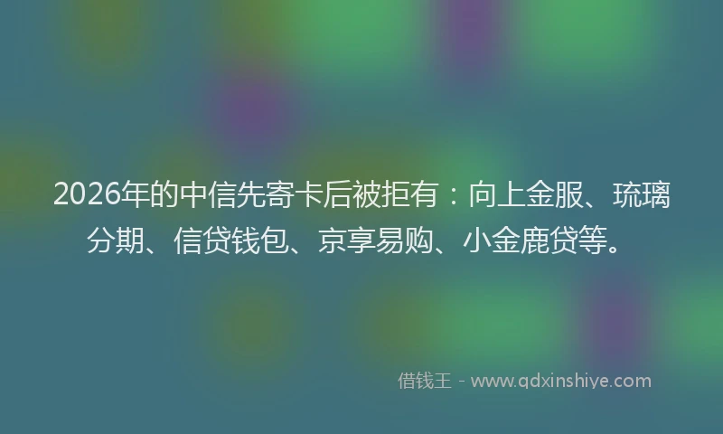 2026年的中信先寄卡后被拒有:向上金服、琉璃分期、信贷钱包、京享易购、小金鹿贷等。