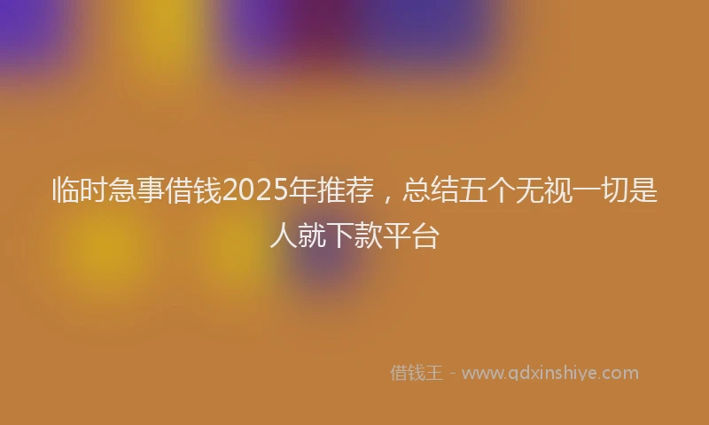 临时急事借钱2025年推荐，总结五个无视一切是人就下款平台